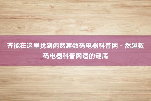 齐能在这里找到闲然趣数码电器科普网 - 然趣数码电器科普网适的谜底