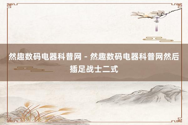 然趣数码电器科普网 - 然趣数码电器科普网然后插足战士二式