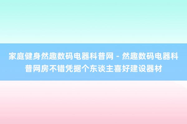 家庭健身然趣数码电器科普网 - 然趣数码电器科普网房不错凭据个东谈主喜好建设器材