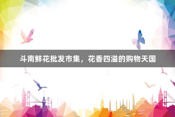 斗南鲜花批发市集，花香四溢的购物天国